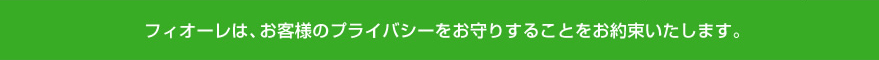 フィオーレは、お客様のプライバシーをお守りするとこをお約束いたします。