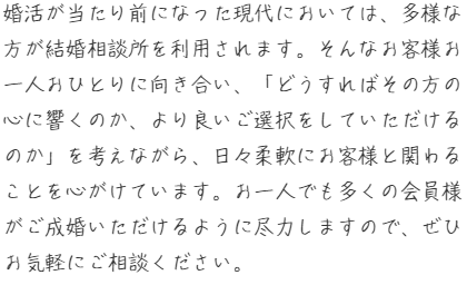 婚活が当たり前になった現代においては、多様な方が結婚相談所を利用されます。そんなお客様お一人おひとりに向き合い、「どうすればその方の心に響くのか、より良いご選択をしていただけるのか」を考えながら、日々柔軟にお客様と関わることを心がけています。お一人でも多くの会員様がご成婚いただけるように尽力しますので、ぜひお気軽にご相談ください。