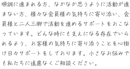 順調に進まれる方、なかなか思うように活動が進まない方、様々な会員様の気持ちに寄り添い、会員様と二人三脚で活動を進めるサポートをおこなっています。どんな時にも支えになる存在でいられるよう、お客様の気持ちに寄り添うことを心掛け日々サポートをしております。小さなお悩みでも私たちに遠慮なくご相談ください。