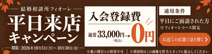 結婚相談所フィオーレ 平日来店キャンペーン 入会登録費 通常33,000円（税込）が0円 期限：2026年10月5日（月）〜10月30日（金） 適用条件：平日にご面談された方 フィオーレコース限定 他の割引との併用不可 利用時はこの画像を担当スタッフに提示してください お近くの店舗で話を聞く