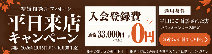 結婚相談所フィオーレ 平日来店キャンペーン 入会登録費 通常33,000円（税込）が0円 期限：2026年10月5日（月）〜10月30日（金） 適用条件：平日にご面談された方 フィオーレコース限定 他の割引との併用不可 利用時はこの画像を担当スタッフに提示してください お近くの店舗で話を聞く